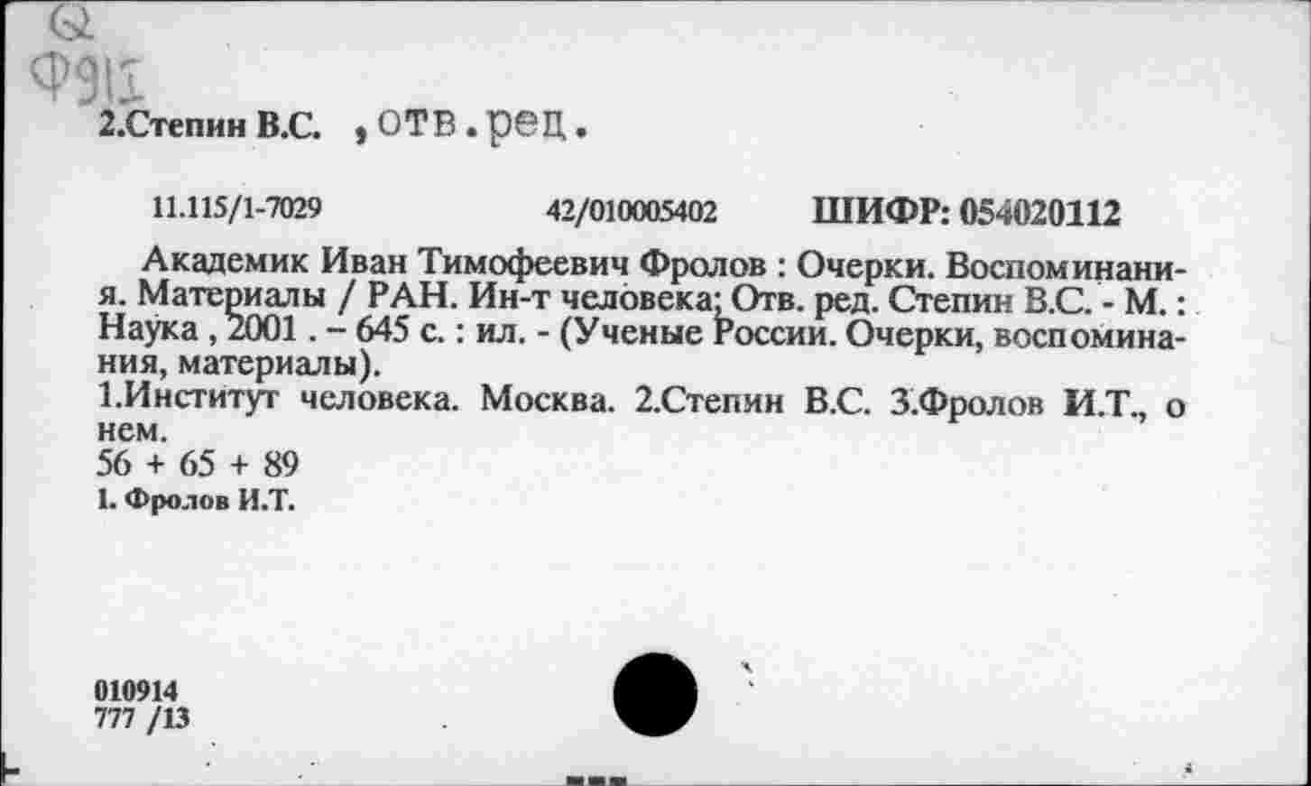 ﻿<Р911
2.Степин В.С. > ОТВ . рбЦ •
11.115/1-7029	42/010005402 ШИФР: 054020112
Академик Иван Тимофеевич Фролов : Очерки. Воспоминани-я. Материалы / РАН. Ин-т человека'Отв. ред. Степин В.С. - М.: Наука , 2001. - 645 с.: ил. - (Ученые России. Очерки, воспоминания, материалы).
1.Институт человека. Москва. 2.Степин В.С. З.Фролов И.Т., о нем.
56 + 65 + 89
1. Фролов И.Т.
010914
777 /13